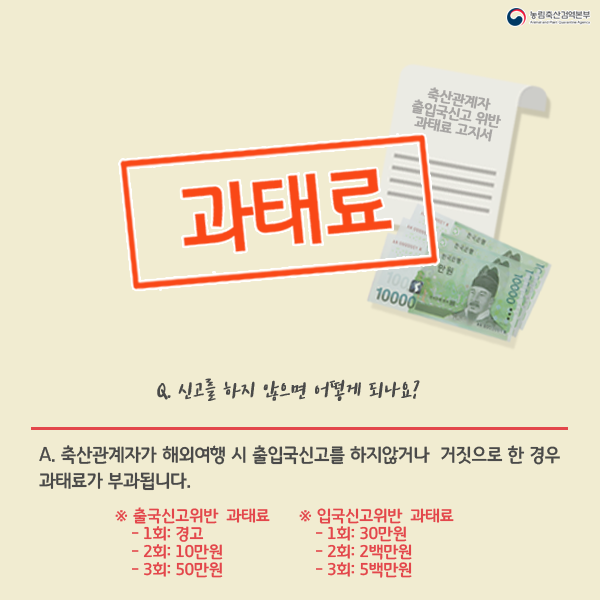 과태료, Q.신고를 하지않으면 어떻게되나요? A.축산관계자가 해외여행 시 출입국신고를 하지않거나 거짓으로 한경우 과태료가 부과됩니다. 출국신고위반 과태료 -1회 :경고 2회:10만원 3회:50만원, 입국신고위반 과태료 -1회 :30만원 2회 2백만원 3회:5백만원