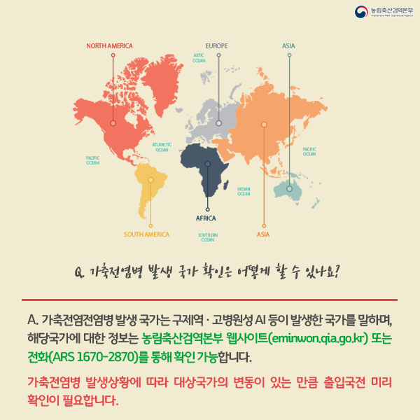 Q.가축전염병 발생국가 확인은 어떻게 할수 있나요?A.가축전염전염병 발생 국가는 구제역·고병원성 AI등이 발생한 국가를 말하며,해당국가에 대한 정보는 농림축산검역본부 웹사이트(eminwon.qia.go.kr)또는 전화(ARS 1670-2870)를 통해 확인 가능합니다. -가축전염병 발생상황에 따라 대상국가의 변동이 있는 만큼 축입국전 미리 확인이 필요합니다.