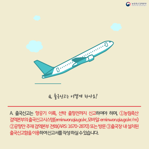 Q.출국신고는 어떻게 하나요? A.출국신고는 항공기 이륙,선박 출항전까지 신고하여야 하며, 1.농림축산검역본부의 출국신고시스템(eminwon.qia.go.kr, 모바일:eminwon.qia.go.kr/m) 2.공항만 주재 검역본부 전화 (ARS:1670-2870)또는 방문 3. 출국장 내 설치된 출국신고함을 이용하여 신고서를 작성하실수 있습니다.