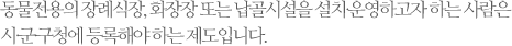 동물전용의 장례식장, 화장장 또는 납골시설을 설치∙운영하고자 하는 사람은 시∙군∙구청에 등록해야 하는 제도입니다.