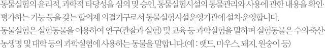 동물실험의 윤리적, 과학적 타당성을 심의 및 승인, 동물실험시설의 동물관리와 사용에 관한 내용을 확인∙평가하는 기능 등을 갖는 합의제 의결기구로서 동물실험시설운영기관에 설치∙운영합니다. 동물실험은 실험동물을 이용하여 연구(관찰과 실험) 및 교육 등 과학실험을 말하며 실험동물은 수의∙축산∙농생명 및 대학 등의 과학실험에 사용하는 동물을 말합니다.(예 : 랫드, 마우스, 돼지, 원숭이 등)