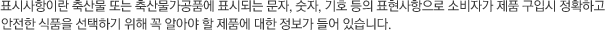 표시사항이란 축산물 또는 축산물가공품에 표시되는 문자, 숫자, 기호 등의 표현사항으로 소비자가 제품 구입시 정확하고 안전한 식품을 선택하기 위해 꼭 알아야 할 제품에 대한 정보가 들어 있습니다.