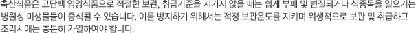 축산식품은 고단백 영양식품으로 적절한 보관, 취급기준을 지키지 않을 때는 쉽게 부패 및 변질되거나 식중독을 일으키는 병원성 미생물들이 증식될 수 있습니다. 이를 방지하기 위해서는 적정 보관온도를 지키며 위생적으로 보관 및 취급하고 조리시에는 충분히 가열하여야 합니다.