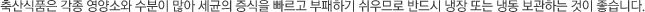 축산식품은 각종 영양소와 수분이 많아 세균의 증식을 빠르고 부패하기 쉬우므로 반드시 냉장 또는 냉동 보관하는 것이 좋습니다.