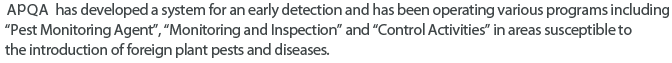 QIA has developed a system for an early detection and has been operating various programs including 'Pest Monitoring Agent', 'Monitoring and Inspection' and 'Control Activities' in areas susceptible to the introduction of foreign plant pests and diseases.