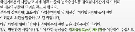 국민여러분께 사랑받고 세계 일류 수준의 농축수산식품 검역검사기관이 되기 위해 여러분의 귀중한 의견을 듣고자 합니다.본부의 정책방향, 효율적인 사업수행방법 및 개선점, 미래발전방향 등에 관한여러분의 의견을 말씀해주시길 바랍니다. 다만 타인에 대한 비방이나 명예훼손에 관한 글은 삼가주시기 바라며, 일반 민원관련 사항이나 업무에 대한 궁금증은 질의응답(Q&A) 게시판을 이용하여 주십시오.