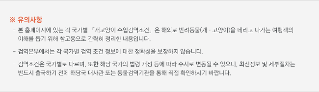 ※ 유의사항 : 본 홈페이지에 있는 각 국가별 「개고양이 수입검역조건」은 해외로 반려동물(개ㆍ고양이)을 데리고 나가는 여행객의 이해를 돕기 위해 참고용으로 간략히 정리한 내용입니다. 검역검사본부에서는 각 국가별 검역 조건 정보에 대한 정확성을 보장하지 않습니다. 검역조건은 국가별로 다르며, 또한 해당 국가의 법령 개정 등에 따라 수시로 변동될 수 있으니, 최신정보 및 세부절차는 반드시 출국하기 전에 해당국 대사관 또는 동물검역기관을 통해 직접 확인하시기 바랍니다.