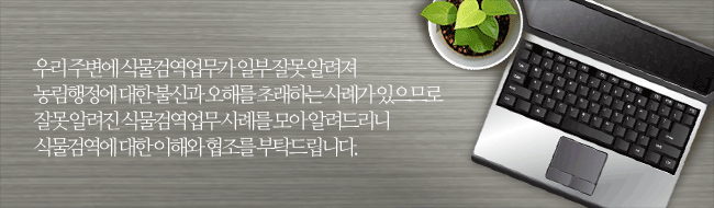 우리 주변에 식물검역업무가 일부 잘못 알려져 농림행정에 대한 불신과 오해를 초래하는 사례가 있으므로 잘못 알려진 식물검역업무 사례를 모아 알려드리니 식물검역에 대한 이해와 협조를 부탁드립니다.