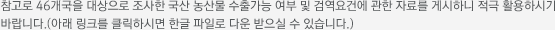 참고로 46개국을 대상으로 조사한 국산 농산물 수출가능 여부 및 검역요건에 관한 자료를 게시하니 적극 활용하시기 바랍니다.(아래 링크를 클릭하시면 한글 파일로 다운 받으실 수 있습니다.)
