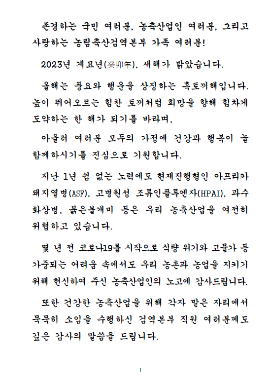 존경하는 국민 여러분, 농축산업인 여러분, 그리고 사랑하는 농림축산검역본부 가족 여러분! 2023년 계묘년, 새해가 밝았습니다. 올해는 풍요와 행운을 상징하는 흑토끼해입니다. 높이 뛰어오르는 힘찬 토끼처럼 희망을 향해 힘차게 도약하는 한 해가 되기를 바라며, 아울러 여러분 모두의 가정에 건강과 행복이 늘 함께하시기를 진심으로 기원합니다. 지난 1년 쉼 없는 노력에도 현재진행형인 아프리카돼지열병(ASF), 고병원성 조류인플루엔자(HPAI), 과수화상병, 붉은불개미 등은 우리 농축산업을 여전히 위협하고 있습니다. 몇 년 전 코로나19를 시작으로 식량 위기와 고물가 등 가중되는 어려움 속에서도 우리 농촌과 농업을 지키기 위해 헌신하여 주신 농축산업인의 노고에 감사드립니다. 또한 건강한 농축산업을 위해 각자 맡은 자리에서 묵묵히 소임을 수행하신 검역본부 직원 여러분께도 깊은 감사의 말씀을 드립니다.