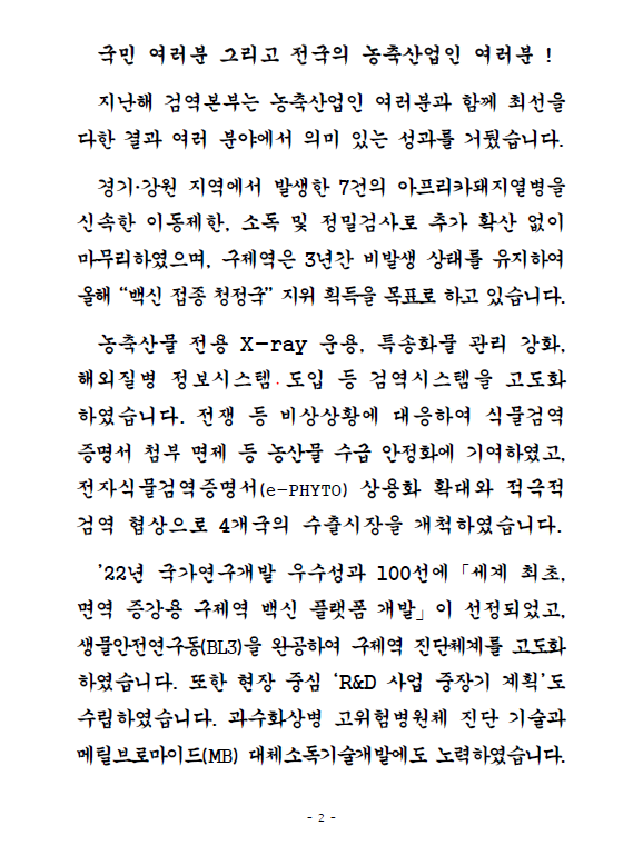 국민 여러분 그리고 전국의 농축산업인 여러분! 지난해 검역본부는 농축산업인 여러분과 함께 최선을 다한 결과 여러 분야에서 의미 있는 성과를 거뒀습니다. 경기, 강원 지역에서 발생한 7건의 아프리카돼지열병을 신속한 이동제한, 소독 및 정밀검사로 추가 확산 없이 마무리하였으며, 구제역은 3년간 비발생 상태를 유지하여 올해 '백신 접종 청정국' 지위 획득을 목표로 하고 있습니다. 농축산물 전용 X-ray 운용, 특송화물 관리 강화, 해외질병 정보시스템 도입 등 검역시스템을 고도화 하였습니다. 전쟁 등 비상상황에 대응하여 식물검역증명서 첨부 면제 등 농산물 수급 안정화에 기여하였고, 전자식물검역증명서(e-PHYTO) 상용화 확대와 적극적 검역 협상으로 4개국의 수출시장을 개척하였습니다. '22년 국가연구개발 우수성과 100선에 '세계 최초, 면역 증강용 구제역 백신 플랫폼 개발'이 선정되었고, 생물안전연구동(BL3)을 완공하여 구제역 진단체계를 고도화하였습니다. 또한 현장 중심 'R&D 사업 중장기 계획'도 수립하였습니다. 과수화상병 고위험병원체 진단 기술과 메틸브로마이드(MB) 대체소독기술개발에도 노력하였습니다.