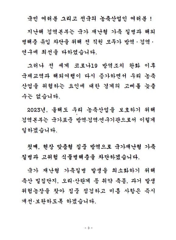 국민 여러분 그리고 전국의 농축산업인 여러분! 지난해 검역본부는 국가 재난형 가축 질병과 해외 병해충 유입 차단을 위해 전 직원 모두가 방역, 검역 연구에 최선을 다하였습니다. 그러나 전 세계 코로나19 방역조치 완화 이후 국제교역과 해외여행이 다시 증가하면서 우리 농축산업을 위협하는 요인에 대한 경계의 고삐를 늦츨 수는 없습니다. 2023년, 올해도 우리 농축산업을 보호하기 위해 검역본부는 국가표준 방역,검역,연구기관으로서 이렇게 일하겠습니다. 첫째, 현장 맞춤형 집중 방역으로 국가재난형 가축질병과 고위험 식물병해충을 차단하겠습니다. 국가 재난형 가축질병 발생을 최소화하기 위해 축산 밀집단지, 오리,산란계 등 취약 축종, 과거 발생 위험농장을 찾아 집중 점검하고 미흡 사항은 즉시 개선, 보완하도록 하겠습니다.