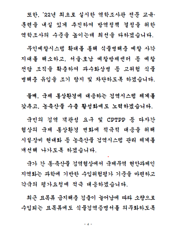 또한, '22년 최초로 실시한 역학조사관 전문 교육,훈련을 내실 있게 추진하여 방역정책 결정을 위한 역학조사의 수준을 높이는데 최선을 다하겠습니다. 무인예찰시스템 확대를 통해 식물병해충 예찰 사각지대를 해소하고, 서울,호남 예찰방제센터 등 예찰전담 조직을 확충하여 과수화상병 등 고위험 식물 병해충 유입을 조기 탐지 및 차단하도록 하겠습니다. 둘째, 국제 통상환경에 대응하는 검역시스템 체계를 갖추고, 농축산물 수출 활성화에도 노력하겠습니다. 국민의 검역 객관성 요구 및 CPTPP 등 다자간 협상의 국제 통상환경 변화에 적극적 대응을 위해 시설,장비 현대화 등 농축산물 검역시스템 관리 체계를 개선해 나가도록 하겠습니다. 국가 간 동,축산물 검역협상에서 국제무역 현안과제인 지역화는 과학에 기반한 수입위험평가 기준을 마련하고 각국의 평가요청에 적극 대응하겠습니다. 최근 묘목류 금지해충 검출이 늘어남에 따라 소량으로 수입되는 묘목류에도 식물검역증명서를 의무화하도록