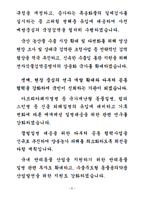 규정을 개정하고, 증가하는 특송화물의 일제검사를 실시하는 등 고위험 병해충 유입에 대응하여 사전예방중심의 국경검역을 철저히 수행하겠습니다. 국산 농산물 수출 시장 확대 및 다변화를 위해 영상 현장 조사 및 상대국 검역관 초청사업 등 전략적인 검역 협상을 적극 추진하고, 신속한 수출입 통관 지원을 위해 전자식물검역증명서의 상용화 국가를 확대하겠습니다. 셋째, 현장 중심의 연구 개발 확대와 다부처 공동협력을 강화하여 국민이 신뢰하는 기관이 되겠습니다. 아프리카돼지열병 등 국가재난형 동물질병, 럼피스킨병 등 신종 외래질병의 유입에 대비하고 기후 변화에 따른 매개체성 질병대응을 위한 관련 연구를 강화하겠습니다. 꿀벌질병 대응을 위한 다부처 공동 협력사업을 신규로 추진하여 양봉농가 피해를 최소화하도록 최선을 다할 계획입니다. 국내 반려동물 산업을 지원하기 위한 반려동물 질병 관련 투자도 확대하고, 수출주도형 동물용의약품 산업발전을 위한 지원도 강화하겠습니다.