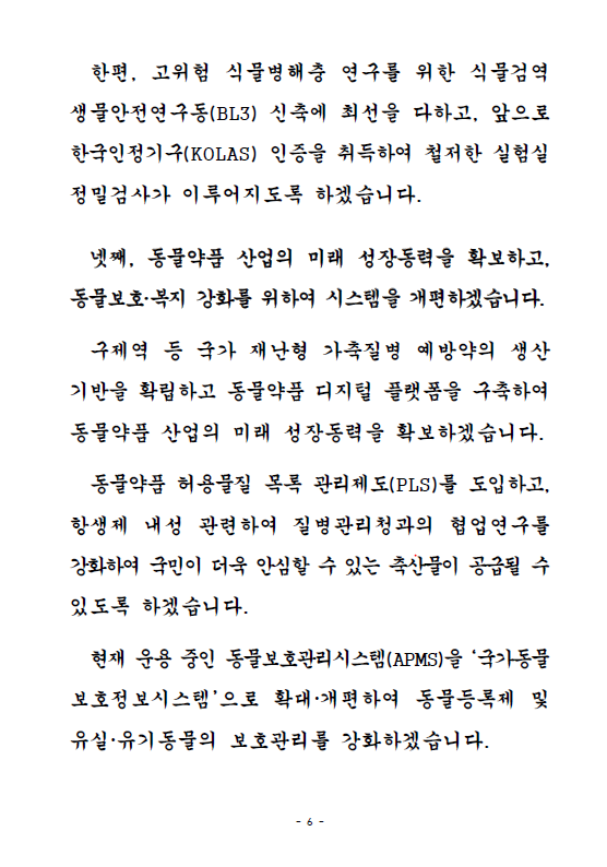 한편, 고위험 식물병해충 연구를 위한 식물검역생물안전연구동(BL3) 신축에 최선을 다하고, 앞으로 한국인정기구(KOLAS) 인증을 취득하여 철저한 실험실 정밀검사가 이루어지도록 하겠습니다. 넷째, 동물약품 산업의 미래 성장동력을 확보하고, 동물보호, 복지 강화를 위하여 시스템을 개편하겠습니다. 구제역 등 국가 재난형 가축질병 예방약의 생산 기반을 확립하고 동물약품 디지털 플랫폼을 구축하여 동물약품 산업의 미래 성장동력을 확보하겠습니다. 동물약품 허용물질 목록 관리제도(PLS)를 도입하고, 항생제 내성 관련하여 질병관리청과의 협업연구를 강화하여 국민이 더욱 안심할 수 있는 축산물이 공급될 수 있도록 하겠습니다. 현재 운용 중인 동물보호관리시스템(APMS)을 '국가동물보호정보시스템'으로 확대, 개편하여 동물등록제 및 유실, 유기동물의 보호관리를 강화하겠습니다.